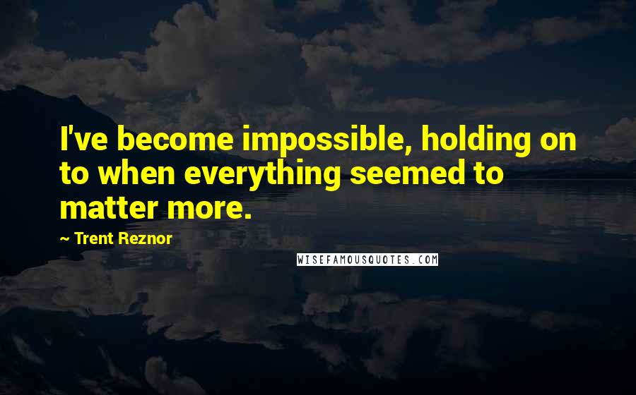 Trent Reznor Quotes: I've become impossible, holding on to when everything seemed to matter more.