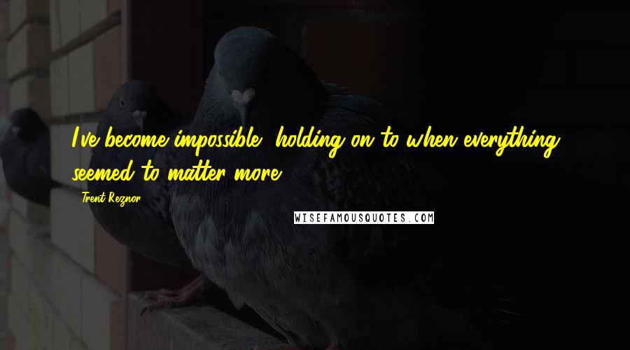 Trent Reznor Quotes: I've become impossible, holding on to when everything seemed to matter more.