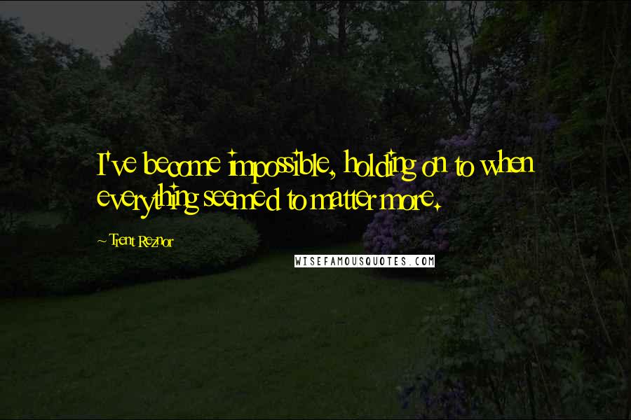 Trent Reznor Quotes: I've become impossible, holding on to when everything seemed to matter more.