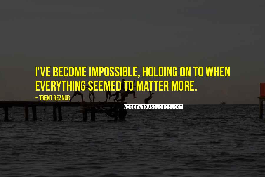 Trent Reznor Quotes: I've become impossible, holding on to when everything seemed to matter more.