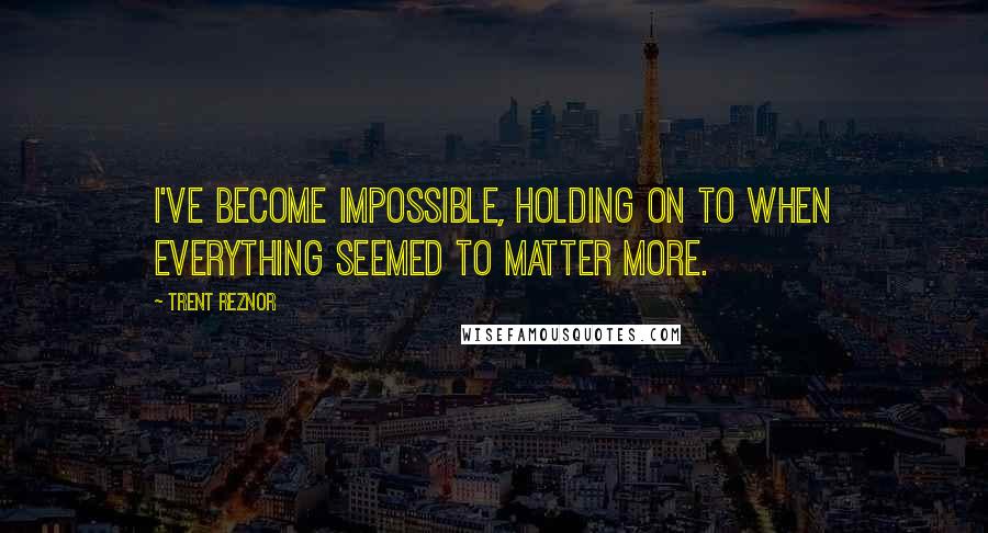 Trent Reznor Quotes: I've become impossible, holding on to when everything seemed to matter more.