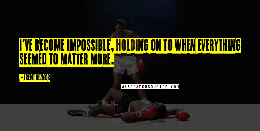 Trent Reznor Quotes: I've become impossible, holding on to when everything seemed to matter more.