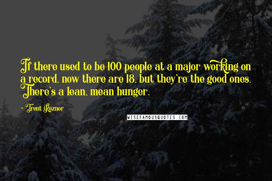 Trent Reznor Quotes: If there used to be 100 people at a major working on a record, now there are 18, but they're the good ones. There's a lean, mean hunger.