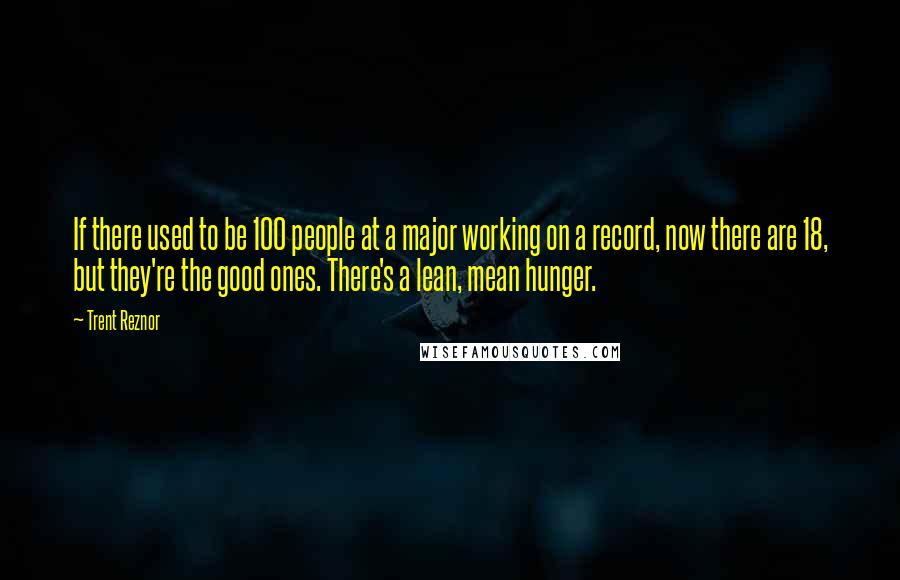 Trent Reznor Quotes: If there used to be 100 people at a major working on a record, now there are 18, but they're the good ones. There's a lean, mean hunger.