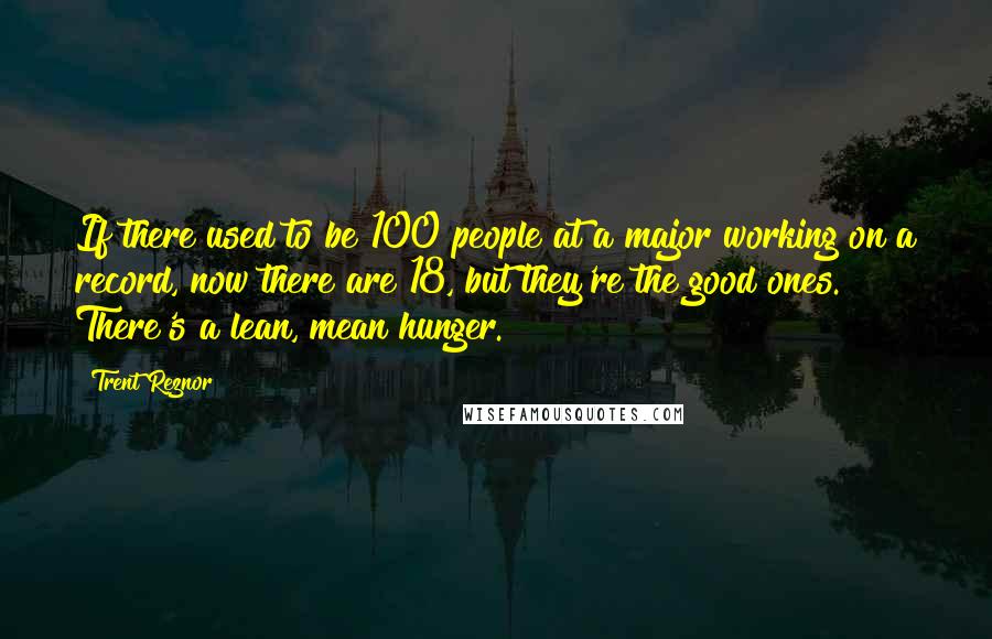 Trent Reznor Quotes: If there used to be 100 people at a major working on a record, now there are 18, but they're the good ones. There's a lean, mean hunger.