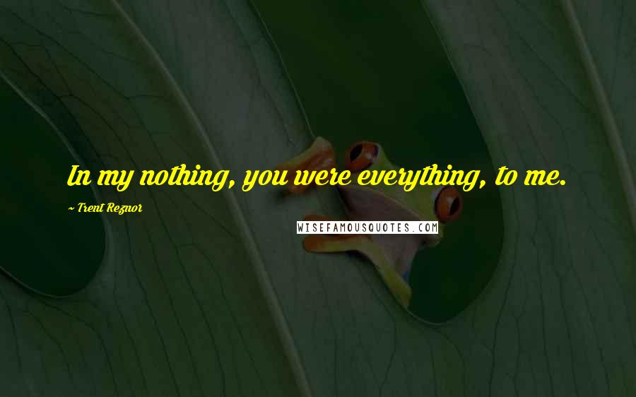 Trent Reznor Quotes: In my nothing, you were everything, to me.