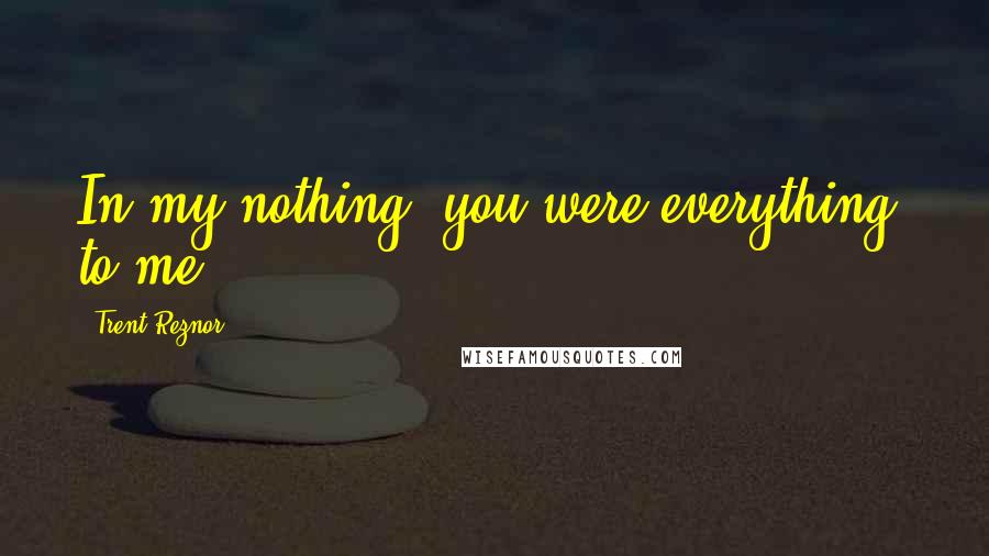 Trent Reznor Quotes: In my nothing, you were everything, to me.