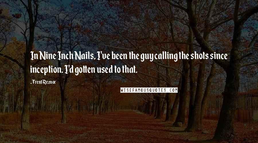 Trent Reznor Quotes: In Nine Inch Nails, I've been the guy calling the shots since inception. I'd gotten used to that.