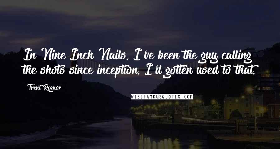 Trent Reznor Quotes: In Nine Inch Nails, I've been the guy calling the shots since inception. I'd gotten used to that.