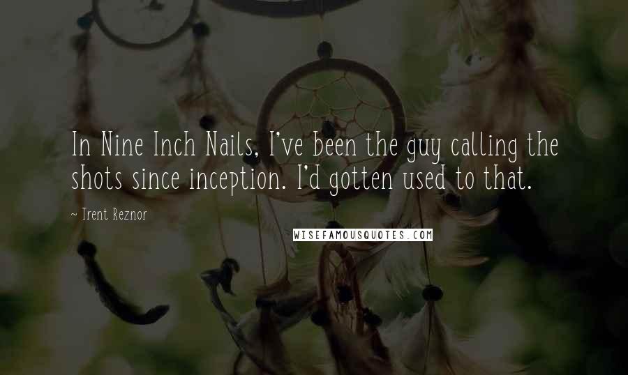 Trent Reznor Quotes: In Nine Inch Nails, I've been the guy calling the shots since inception. I'd gotten used to that.