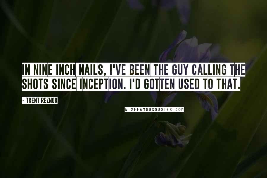 Trent Reznor Quotes: In Nine Inch Nails, I've been the guy calling the shots since inception. I'd gotten used to that.