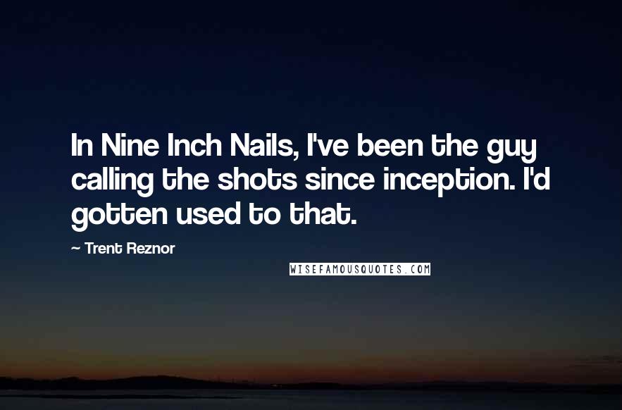 Trent Reznor Quotes: In Nine Inch Nails, I've been the guy calling the shots since inception. I'd gotten used to that.