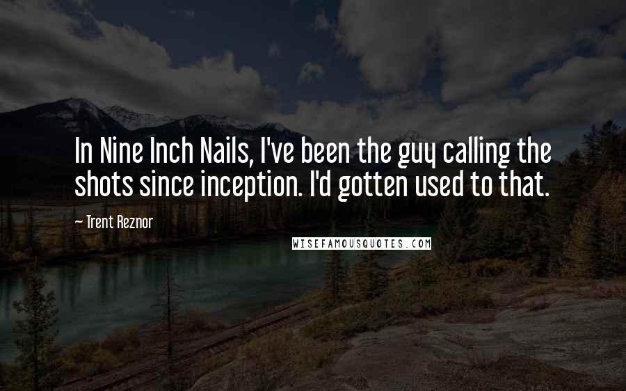 Trent Reznor Quotes: In Nine Inch Nails, I've been the guy calling the shots since inception. I'd gotten used to that.