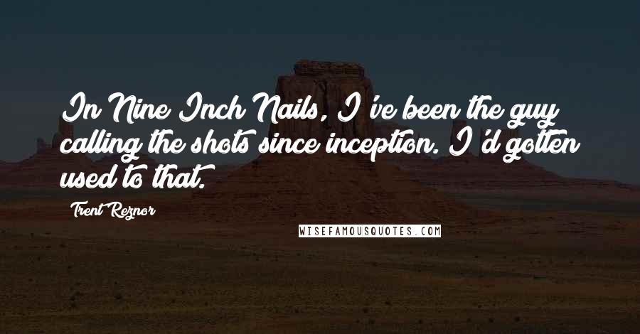 Trent Reznor Quotes: In Nine Inch Nails, I've been the guy calling the shots since inception. I'd gotten used to that.