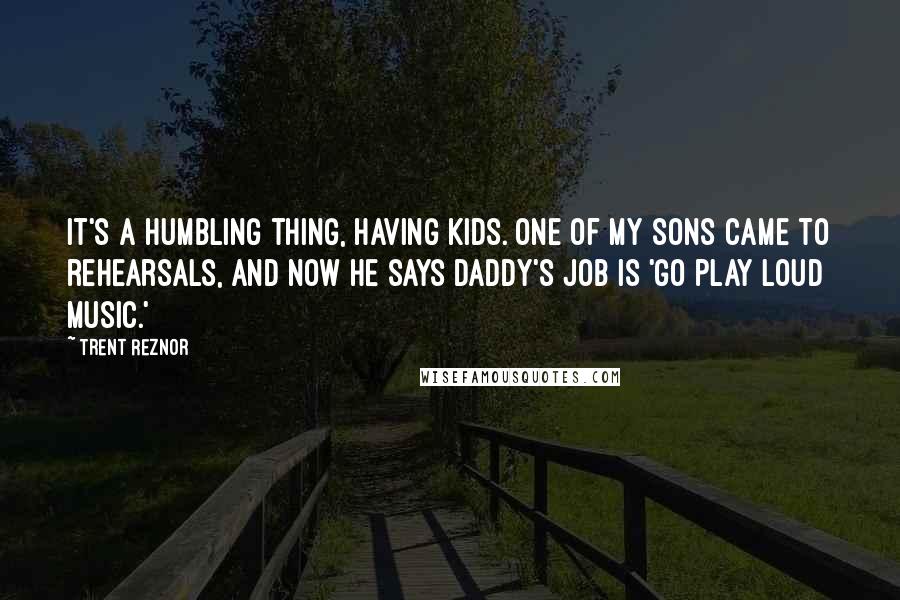 Trent Reznor Quotes: It's a humbling thing, having kids. One of my sons came to rehearsals, and now he says Daddy's job is 'go play loud music.'