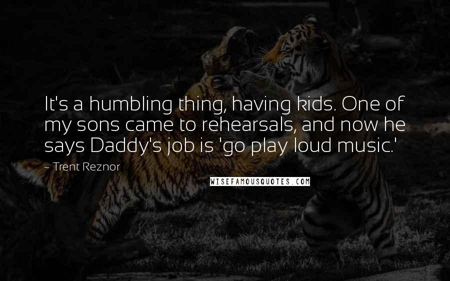 Trent Reznor Quotes: It's a humbling thing, having kids. One of my sons came to rehearsals, and now he says Daddy's job is 'go play loud music.'