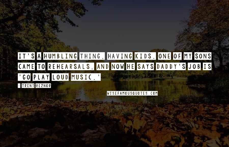 Trent Reznor Quotes: It's a humbling thing, having kids. One of my sons came to rehearsals, and now he says Daddy's job is 'go play loud music.'