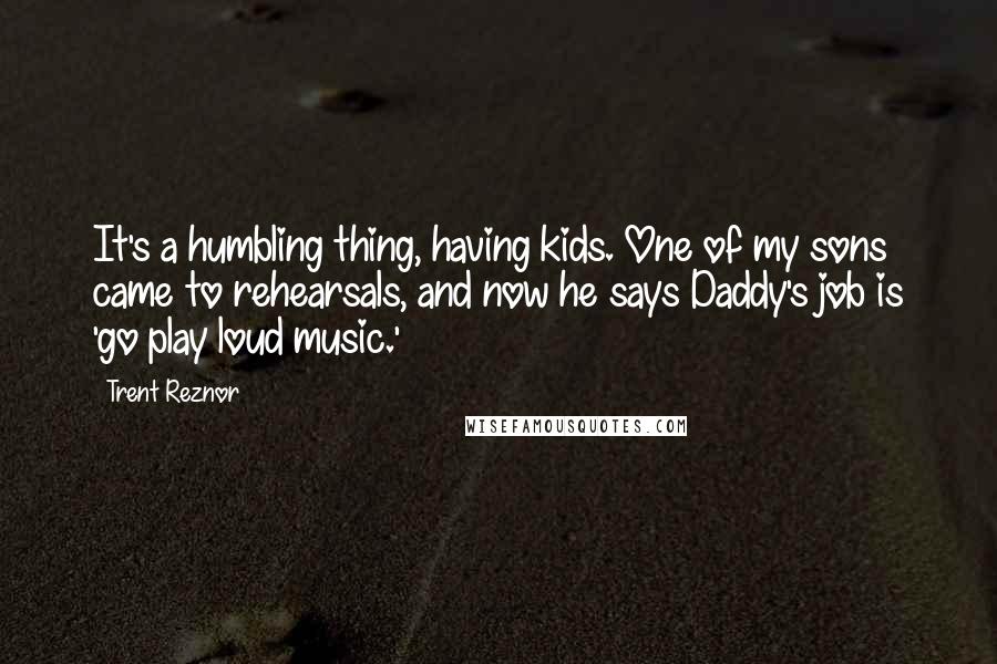 Trent Reznor Quotes: It's a humbling thing, having kids. One of my sons came to rehearsals, and now he says Daddy's job is 'go play loud music.'