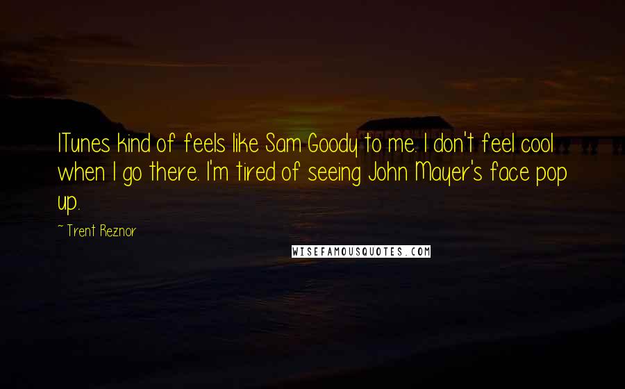 Trent Reznor Quotes: ITunes kind of feels like Sam Goody to me. I don't feel cool when I go there. I'm tired of seeing John Mayer's face pop up.