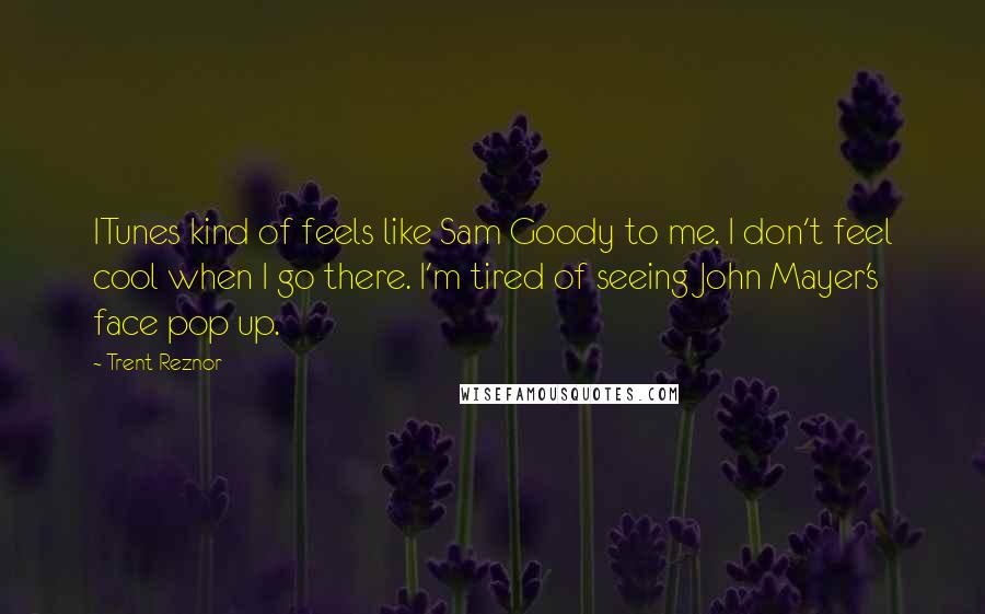 Trent Reznor Quotes: ITunes kind of feels like Sam Goody to me. I don't feel cool when I go there. I'm tired of seeing John Mayer's face pop up.