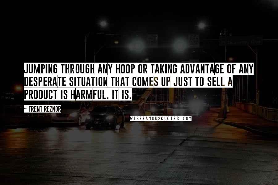 Trent Reznor Quotes: Jumping through any hoop or taking advantage of any desperate situation that comes up just to sell a product is harmful. It is.