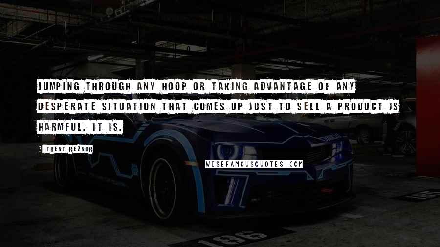 Trent Reznor Quotes: Jumping through any hoop or taking advantage of any desperate situation that comes up just to sell a product is harmful. It is.