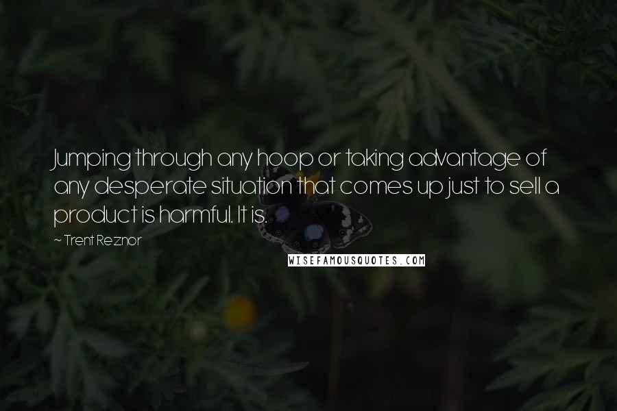 Trent Reznor Quotes: Jumping through any hoop or taking advantage of any desperate situation that comes up just to sell a product is harmful. It is.