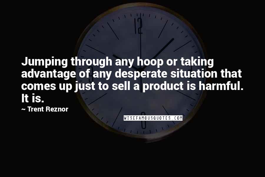 Trent Reznor Quotes: Jumping through any hoop or taking advantage of any desperate situation that comes up just to sell a product is harmful. It is.