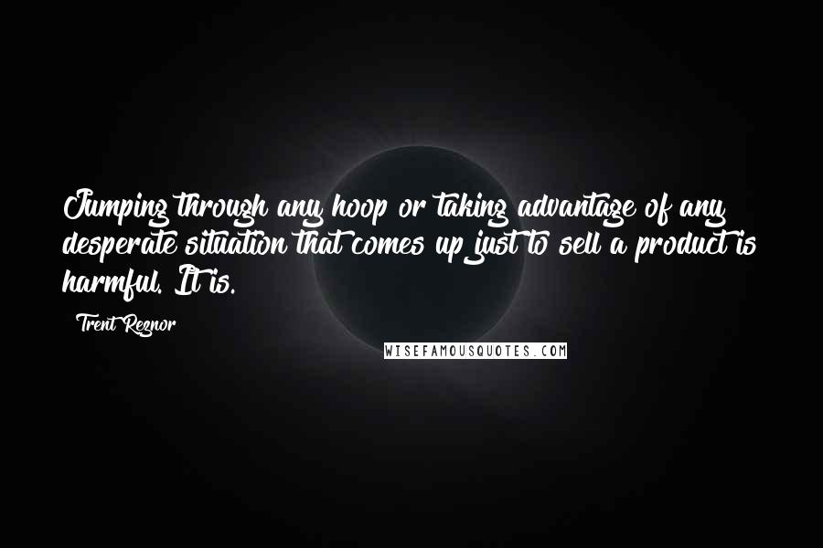 Trent Reznor Quotes: Jumping through any hoop or taking advantage of any desperate situation that comes up just to sell a product is harmful. It is.