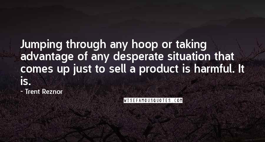 Trent Reznor Quotes: Jumping through any hoop or taking advantage of any desperate situation that comes up just to sell a product is harmful. It is.