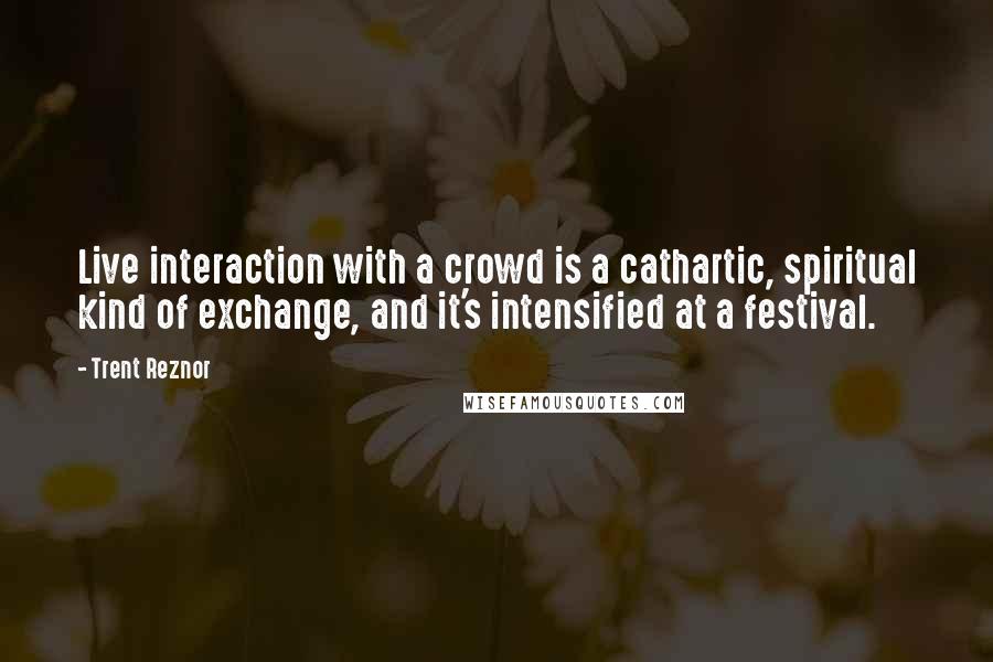 Trent Reznor Quotes: Live interaction with a crowd is a cathartic, spiritual kind of exchange, and it's intensified at a festival.