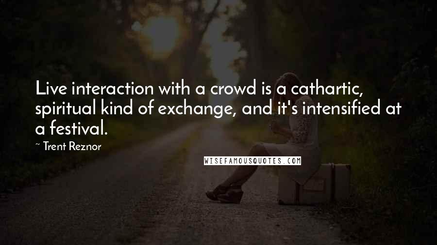 Trent Reznor Quotes: Live interaction with a crowd is a cathartic, spiritual kind of exchange, and it's intensified at a festival.