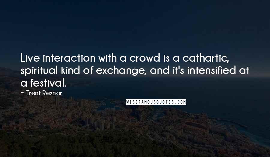 Trent Reznor Quotes: Live interaction with a crowd is a cathartic, spiritual kind of exchange, and it's intensified at a festival.