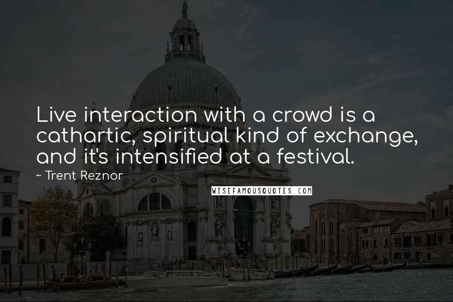 Trent Reznor Quotes: Live interaction with a crowd is a cathartic, spiritual kind of exchange, and it's intensified at a festival.