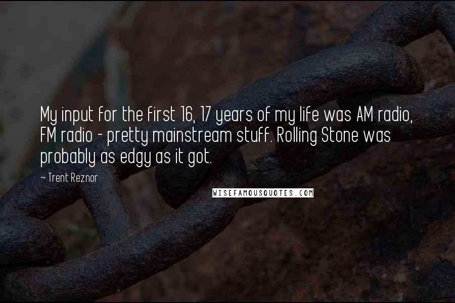 Trent Reznor Quotes: My input for the first 16, 17 years of my life was AM radio, FM radio - pretty mainstream stuff. Rolling Stone was probably as edgy as it got.