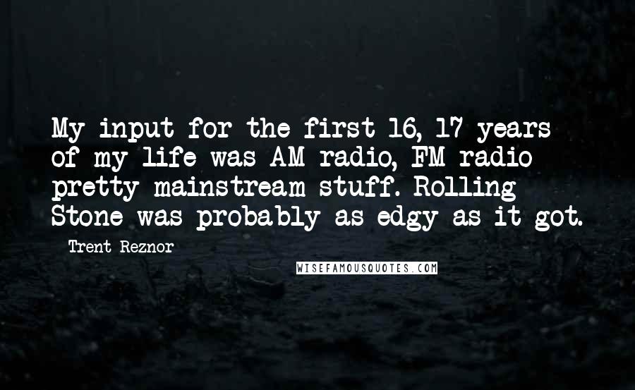Trent Reznor Quotes: My input for the first 16, 17 years of my life was AM radio, FM radio - pretty mainstream stuff. Rolling Stone was probably as edgy as it got.