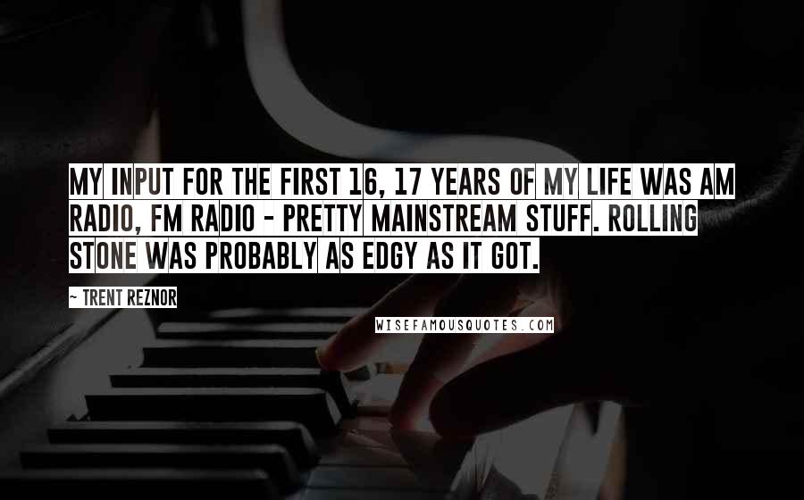 Trent Reznor Quotes: My input for the first 16, 17 years of my life was AM radio, FM radio - pretty mainstream stuff. Rolling Stone was probably as edgy as it got.