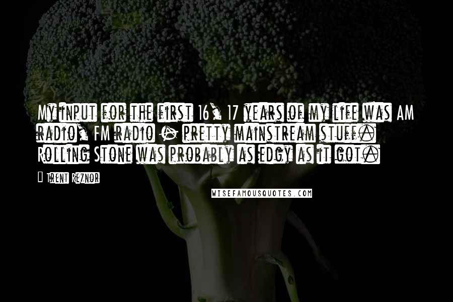 Trent Reznor Quotes: My input for the first 16, 17 years of my life was AM radio, FM radio - pretty mainstream stuff. Rolling Stone was probably as edgy as it got.