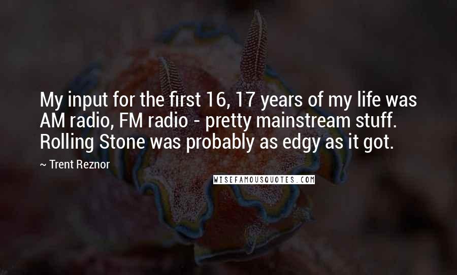 Trent Reznor Quotes: My input for the first 16, 17 years of my life was AM radio, FM radio - pretty mainstream stuff. Rolling Stone was probably as edgy as it got.