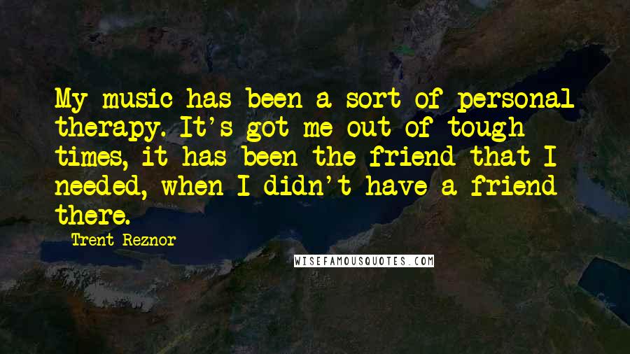 Trent Reznor Quotes: My music has been a sort of personal therapy. It's got me out of tough times, it has been the friend that I needed, when I didn't have a friend there.