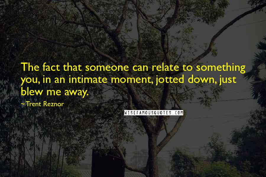 Trent Reznor Quotes: The fact that someone can relate to something you, in an intimate moment, jotted down, just blew me away.