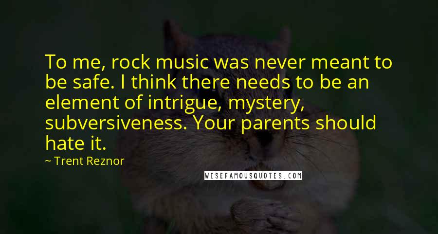 Trent Reznor Quotes: To me, rock music was never meant to be safe. I think there needs to be an element of intrigue, mystery, subversiveness. Your parents should hate it.