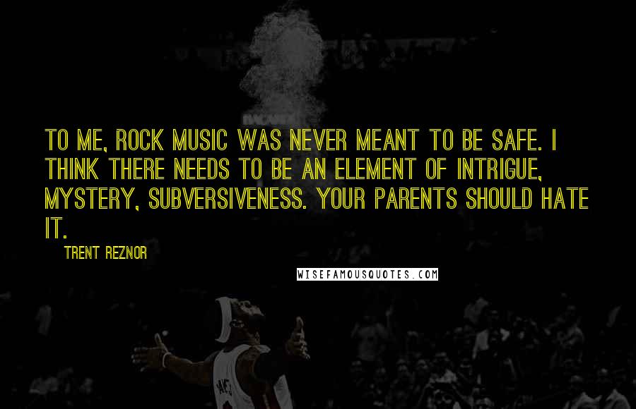 Trent Reznor Quotes: To me, rock music was never meant to be safe. I think there needs to be an element of intrigue, mystery, subversiveness. Your parents should hate it.