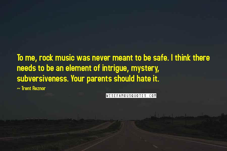 Trent Reznor Quotes: To me, rock music was never meant to be safe. I think there needs to be an element of intrigue, mystery, subversiveness. Your parents should hate it.