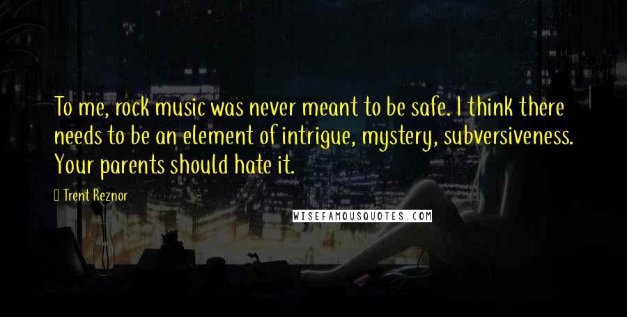Trent Reznor Quotes: To me, rock music was never meant to be safe. I think there needs to be an element of intrigue, mystery, subversiveness. Your parents should hate it.