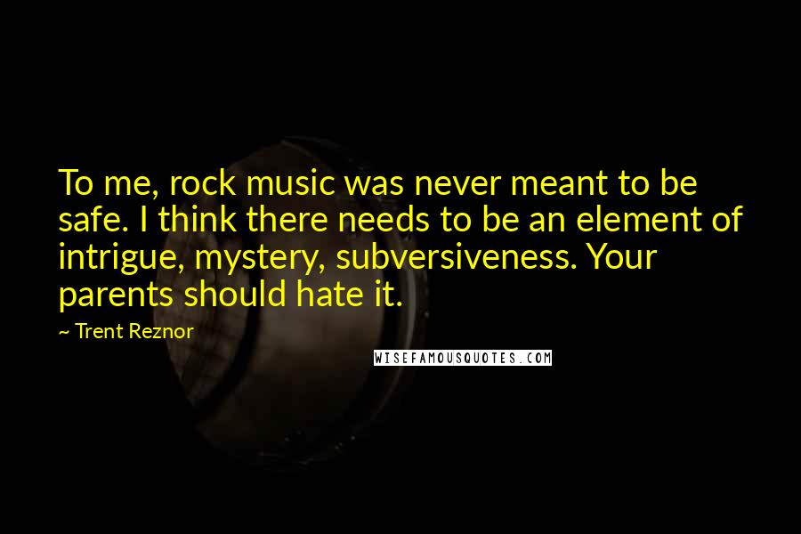 Trent Reznor Quotes: To me, rock music was never meant to be safe. I think there needs to be an element of intrigue, mystery, subversiveness. Your parents should hate it.