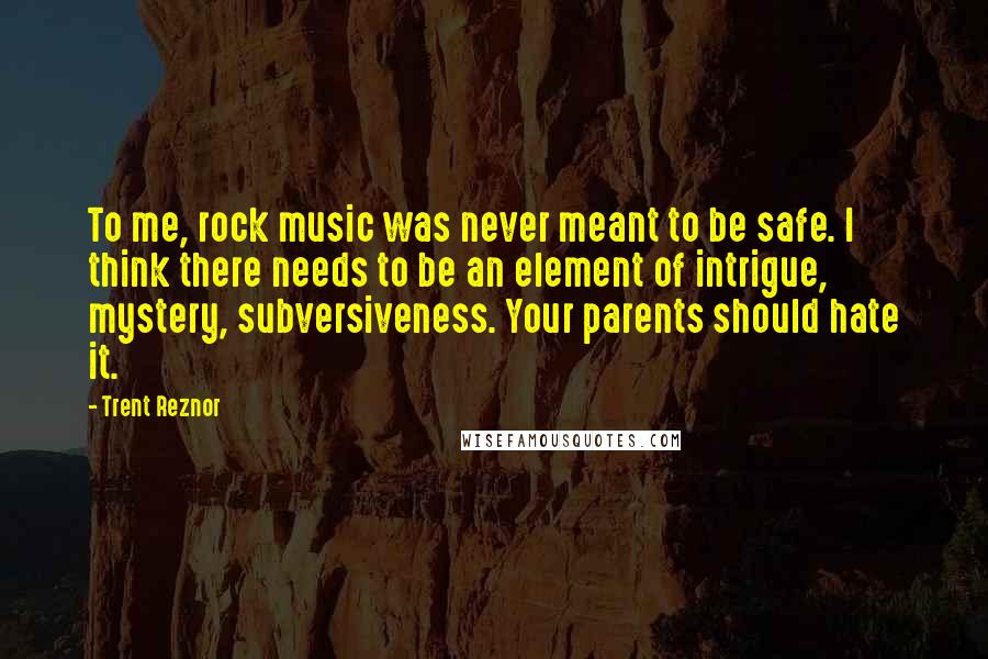 Trent Reznor Quotes: To me, rock music was never meant to be safe. I think there needs to be an element of intrigue, mystery, subversiveness. Your parents should hate it.