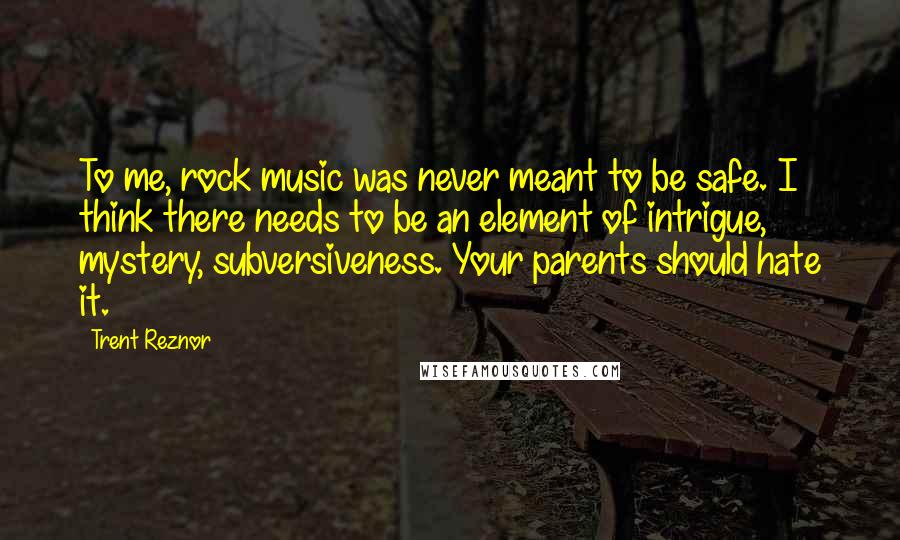 Trent Reznor Quotes: To me, rock music was never meant to be safe. I think there needs to be an element of intrigue, mystery, subversiveness. Your parents should hate it.