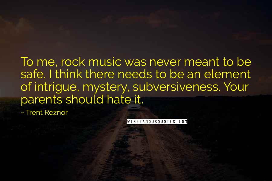 Trent Reznor Quotes: To me, rock music was never meant to be safe. I think there needs to be an element of intrigue, mystery, subversiveness. Your parents should hate it.
