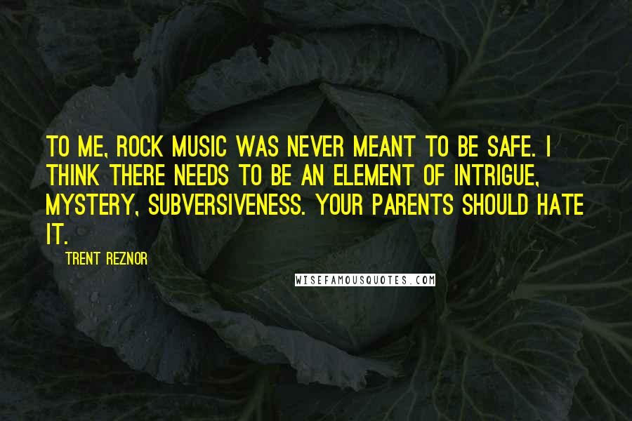 Trent Reznor Quotes: To me, rock music was never meant to be safe. I think there needs to be an element of intrigue, mystery, subversiveness. Your parents should hate it.